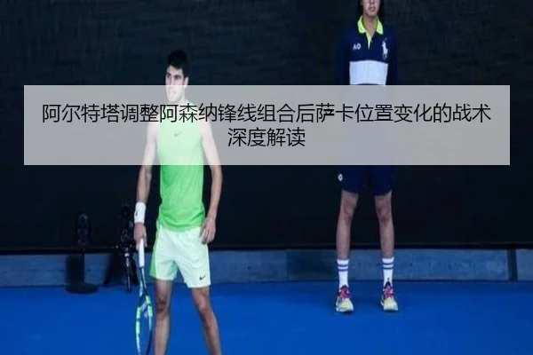 阿尔特塔调整阿森纳锋线组合后萨卡位置变化的战术深度解读