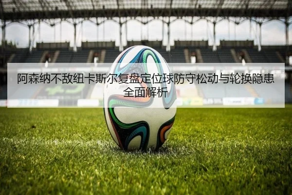 阿森纳不敌纽卡斯尔复盘定位球防守松动与轮换隐患全面解析