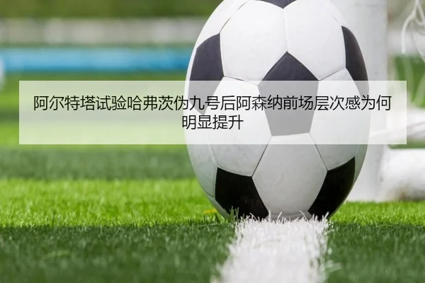 阿尔特塔试验哈弗茨伪九号后阿森纳前场层次感为何明显提升