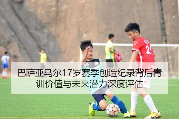 巴萨亚马尔17岁赛季创造纪录背后青训价值与未来潜力深度评估