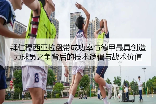 拜仁穆西亚拉盘带成功率与德甲最具创造力球员之争背后的技术逻辑与战术价值