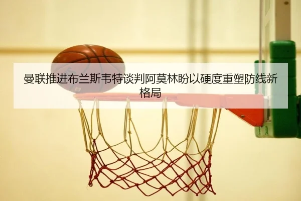 曼联推进布兰斯韦特谈判阿莫林盼以硬度重塑防线新格局
